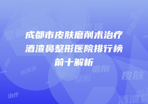 成都市皮肤磨削术治疗酒渣鼻整形医院排行榜前十解析
