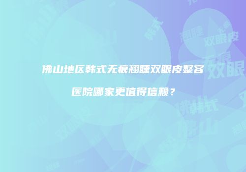 佛山地区韩式无痕翘睫双眼皮整容医院哪家更值得信赖？