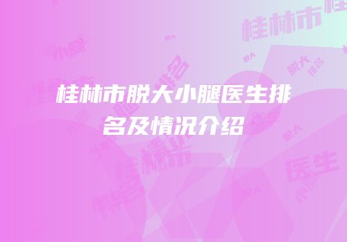 桂林市脱大小腿医生排名及情况介绍