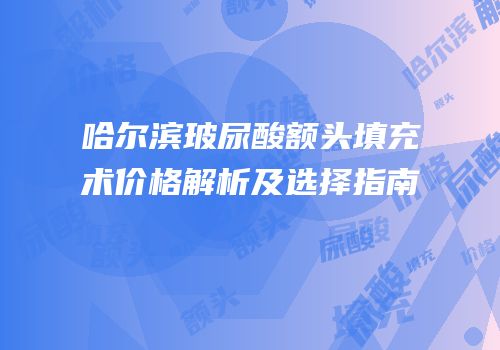 哈尔滨玻尿酸额头填充术价格解析及选择指南