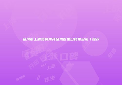 普洱市上颌窦鼻内开窗术医生口碑排名前十推荐