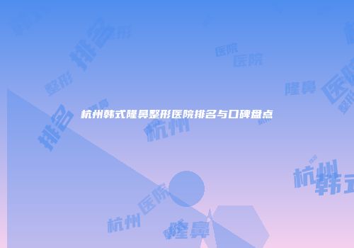 杭州韩式隆鼻整形医院排名与口碑盘点
