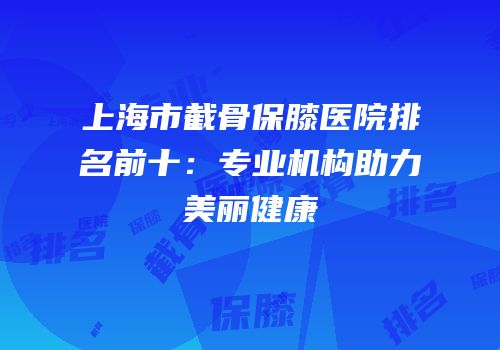 上海市截骨保膝医院排名前十：专业机构助力美丽健康