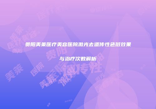 贵阳美莱医疗美容医院激光去遗传性色斑效果与治疗次数解析