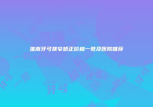 淮南牙弓狭窄矫正价格一览及医院推荐