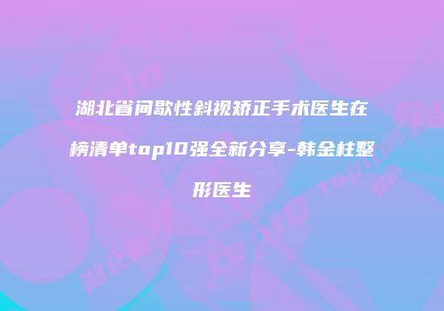 湖北省间歇性斜视矫正手术医生在榜清单top10强全新分享-韩金柱整形医生