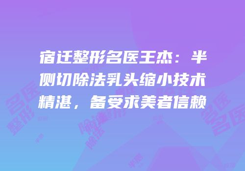 宿迁整形名医王杰：半侧切除法乳头缩小技术精湛，备受求美者信赖
