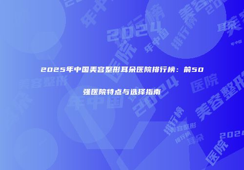 2025年中国美容整形耳朵医院排行榜：前50强医院特点与选择指南