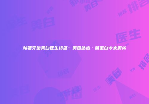 新疆牙齿美白医生排名：美国皓齿·明星白专家解析