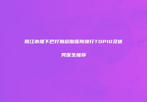 阳江市隆下巴打玻尿酸医院排行TOP10及优秀医生推荐