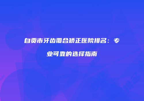 自贡市牙齿覆合矫正医院排名：专业可靠的选择指南