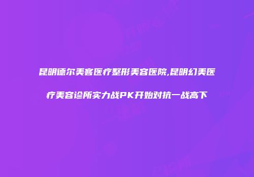 昆明德尔美客医疗整形美容医院,昆明幻美医疗美容诊所实力战PK开始对抗一战高下