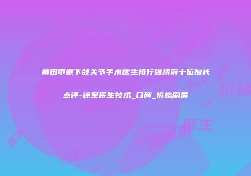 莆田市颞下颌关节手术医生排行强榜前十位擅长点评-徐军医生技术_口碑_价格刷屏