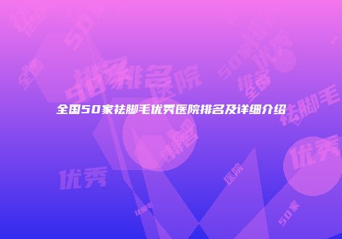 全国50家祛脚毛优秀医院排名及详细介绍
