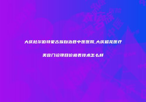 大庆杜尔伯特蒙古族自治县中医医院,大庆超龙医疗美容门诊项目价格表技术怎么样