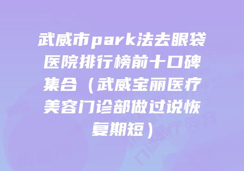 武威市park法去眼袋医院排行榜前十口碑集合（武威宝丽医疗美容门诊部做过说恢复期短）