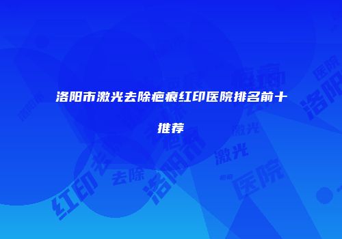 洛阳市激光去除疤痕红印医院排名前十推荐