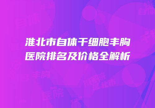 淮北市自体干细胞丰胸医院排名及价格全解析