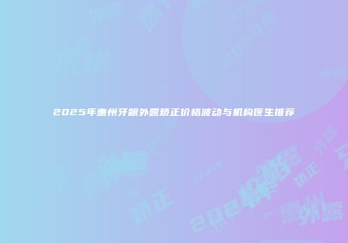 2025年惠州牙龈外露矫正价格波动与机构医生推荐