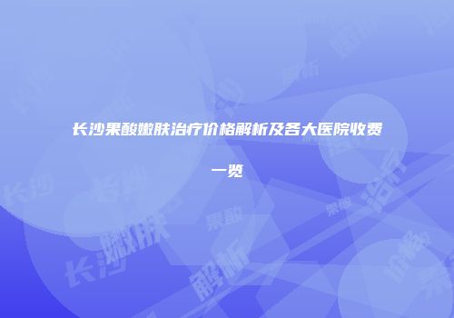 长沙果酸嫩肤治疗价格解析及各大医院收费一览