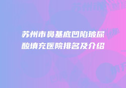 苏州市鼻基底凹陷玻尿酸填充医院排名及介绍
