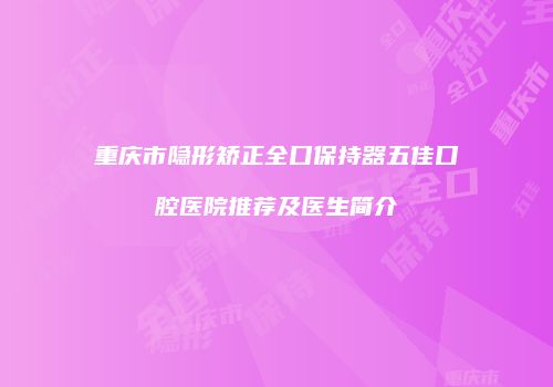重庆市隐形矫正全口保持器五佳口腔医院推荐及医生简介