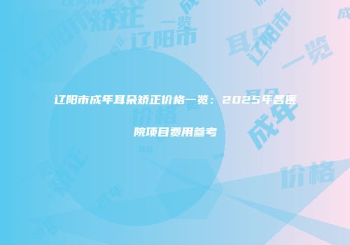 辽阳市成年耳朵矫正价格一览：2025年各医院项目费用参考