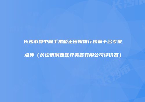 长沙市鼻中隔手术矫正医院排行榜前十名专家点评（长沙市解西医疗美容有限公司评价高）