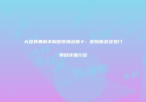 大豆异黄酮丰胸医院排名前十：医院概况及热门项目详细介绍