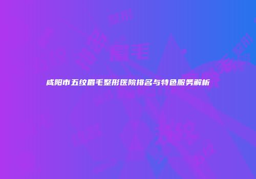 咸阳市五纹眉毛整形医院排名与特色服务解析