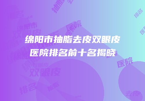 绵阳市抽脂去皮双眼皮医院排名前十名揭晓