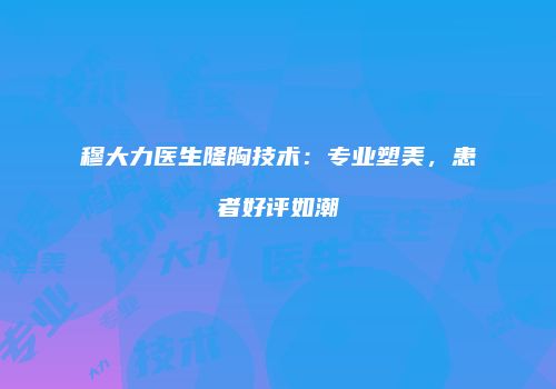 穆大力医生隆胸技术：专业塑美，患者好评如潮