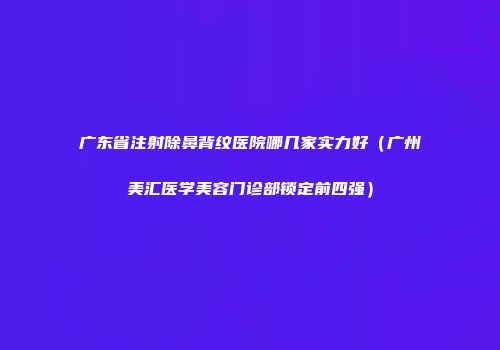 广东省注射除鼻背纹医院哪几家实力好（广州美汇医学美容门诊部锁定前四强）