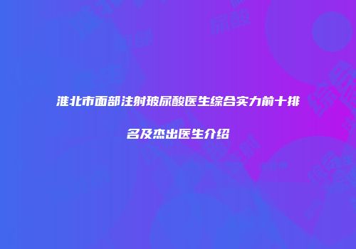 淮北市面部注射玻尿酸医生综合实力前十排名及杰出医生介绍