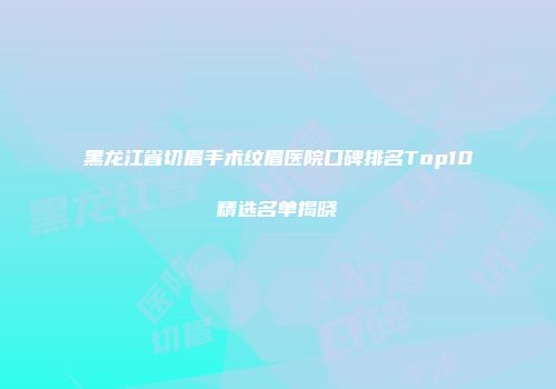 黑龙江省切眉手术纹眉医院口碑排名Top10精选名单揭晓