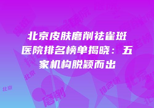 北京皮肤磨削祛雀斑医院排名榜单揭晓：五家机构脱颖而出