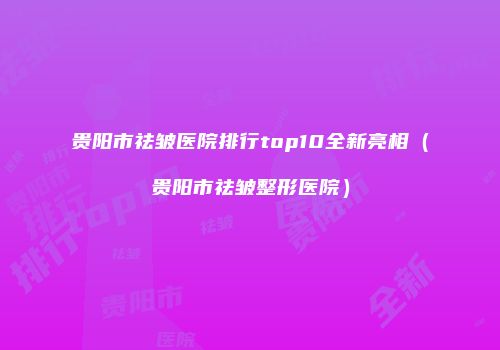 贵阳市祛皱医院排行top10全新亮相（贵阳市祛皱整形医院）