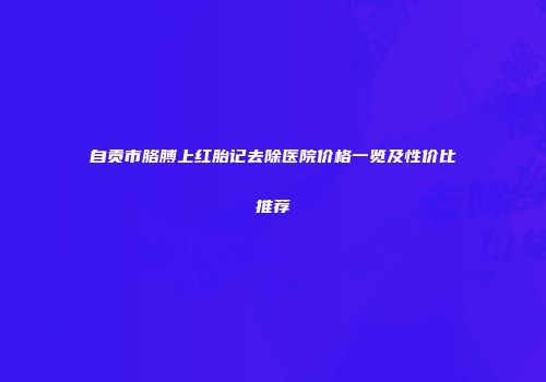 自贡市胳膊上红胎记去除医院价格一览及性价比推荐