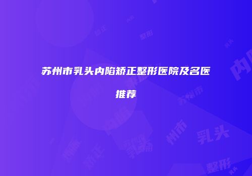 苏州市乳头内陷矫正整形医院及名医推荐