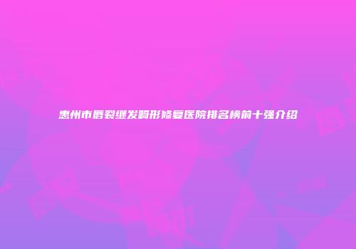 惠州市唇裂继发畸形修复医院排名榜前十强介绍