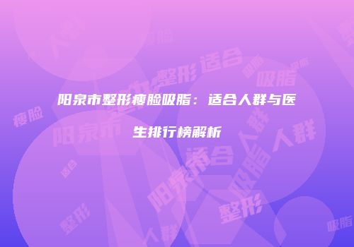 阳泉市整形瘦脸吸脂：适合人群与医生排行榜解析