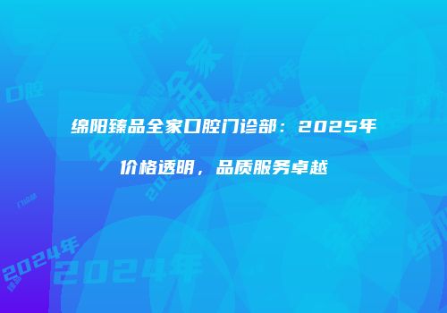 绵阳臻品全家口腔门诊部：2025年价格透明，品质服务卓越