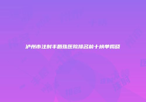 泸州市注射丰唇珠医院排名前十榜单揭晓