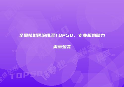 全国祛斑医院排名TOP50：专业机构助力美丽蜕变