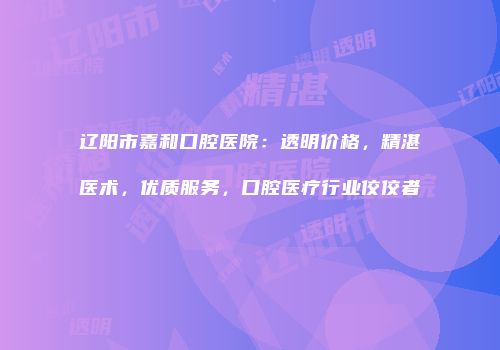 辽阳市嘉和口腔医院：透明价格，精湛医术，优质服务，口腔医疗行业佼佼者