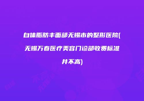 自体脂肪丰面部无锡市的整形医院(无锡万春医疗美容门诊部收费标准并不高)