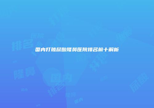 国内打玻尿酸隆鼻医院排名前十解析