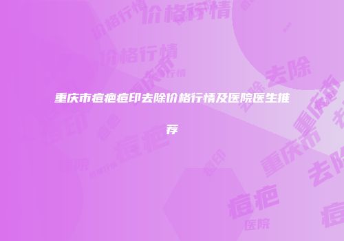 重庆市痘疤痘印去除价格行情及医院医生推荐