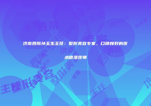 济南四院孙玉生主任：整形美容专家，口碑良好的医术精湛医师