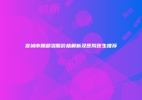 宣城市腹部溶脂价格解析及医院医生推荐